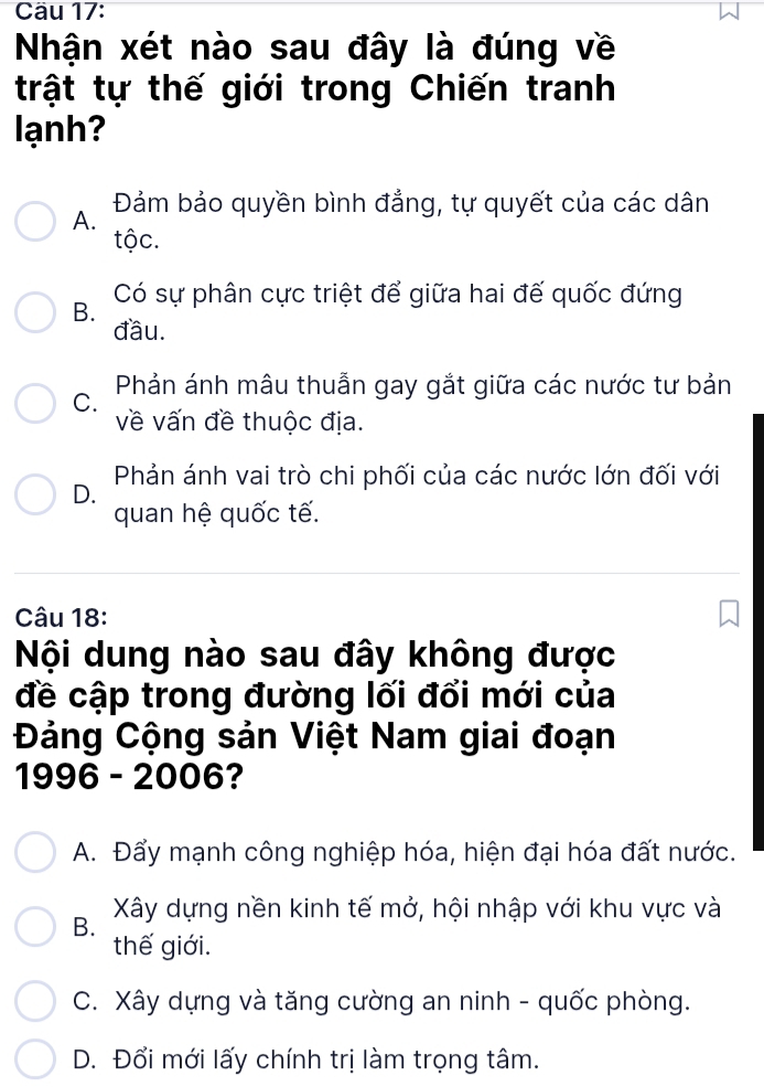 Cäu 17:
Nhận xét nào sau đây là đúng về
trật tự thế giới trong Chiến tranh
lạnh?
A. Đảm bảo quyền bình đẳng, tự quyết của các dân
tộc.
B. Có sự phân cực triệt để giữa hai đế quốc đứng
đầu.
Phản ánh mâu thuẫn gay gắt giữa các nước tư bản
C.
về vấn đề thuộc địa.
Phản ánh vai trò chi phối của các nước lớn đối với
D.
quan hệ quốc tế.
Câu 18:
Nội dung nào sau đây không được
đề cập trong đường lối đổi mới của
Đảng Cộng sản Việt Nam giai đoạn
1996 - 2006?
A. Đẩy mạnh công nghiệp hóa, hiện đại hóa đất nước.
B. Xây dựng nền kinh tế mở, hội nhập với khu vực và
thế giới.
C. Xây dựng và tăng cường an ninh - quốc phòng.
D. Đổi mới lấy chính trị làm trọng tâm.