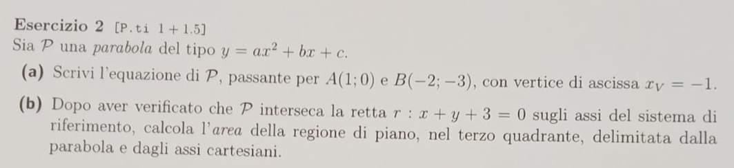 [P. ti 1+1.5] 
Sia P una parabola del tipo y=ax^2+bx+c. 
(a) Scrivi l’equazione di P, passante per A(1;0) e B(-2;-3) , con vertice di ascissa x_V=-1. 
(b) Dopo aver verificato che P interseca la retta r:x+y+3=0 sugli assi del sistema di 
riferimento, calcola l'árεã della regione di piano, nel terzo quadrante, delimitata dalla 
parabola e dagli assi cartesiani.