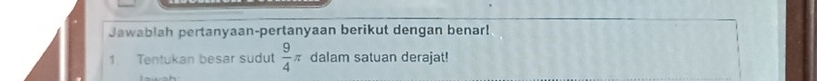 Jawablah pertanyaan-pertanyaan berikut dengan benar! 
1 Tentukan besar sudut  9/4 π dalam satuan derajat!