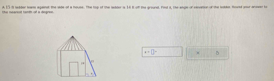 A 15 ft ladder leans against the side of a house. The top of the ladder is 14 ft off the ground. Find X, the angle of elevation of the ledder Round your answer to 
the nearest tenth of a degree.
x=□° ×