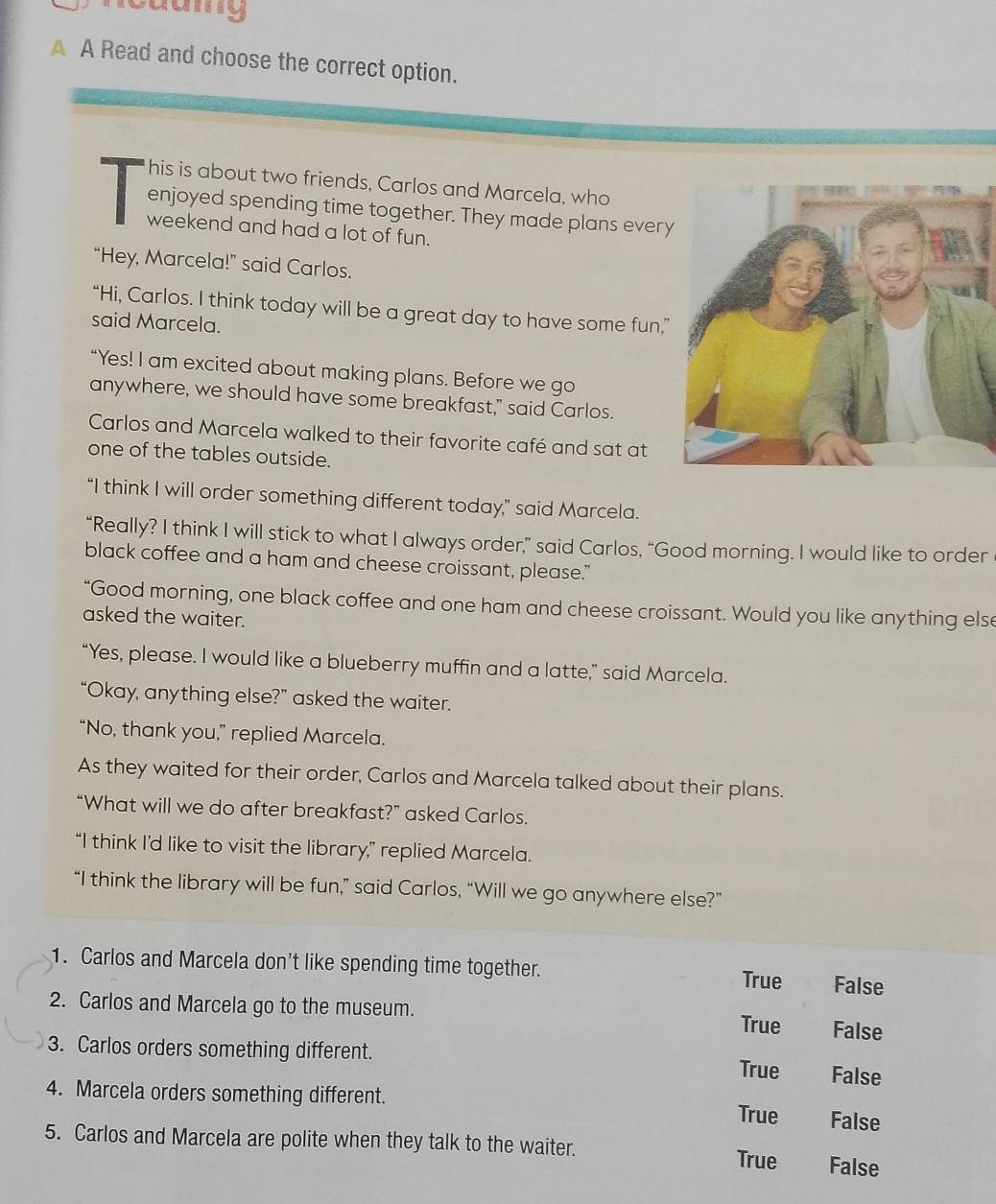 A A Read and choose the correct option.
his is about two friends, Carlos and Marcela, who
enjoyed spending time together. They made plans every
weekend and had a lot of fun.
“Hey, Marcela!” said Carlos.
“Hi, Carlos. I think today will be a great day to have some fun.”
said Marcela.
“Yes! I am excited about making plans. Before we go
anywhere, we should have some breakfast," said Carlos.
Carlos and Marcela walked to their favorite café and sat at
one of the tables outside.
“I think I will order something different today,” said Marcela.
“Really? I think I will stick to what I always order,” said Carlos, “Good morning. I would like to order
black coffee and a ham and cheese croissant, please."
“Good morning, one black coffee and one ham and cheese croissant. Would you like anything else
asked the waiter.
“Yes, please. I would like a blueberry muffin and a latte,” said Marcela.
“Okay, anything else?” asked the waiter.
“No, thank you,” replied Marcela.
As they waited for their order, Carlos and Marcela talked about their plans.
“What will we do after breakfast?” asked Carlos.
“I think I’d like to visit the library,” replied Marcela.
“I think the library will be fun,” said Carlos, “Will we go anywhere else?”
1. Carlos and Marcela don’t like spending time together. True False
2. Carlos and Marcela go to the museum. False
True
3. Carlos orders something different.
True False
4. Marcela orders something different. True False
5. Carlos and Marcela are polite when they talk to the waiter. True False