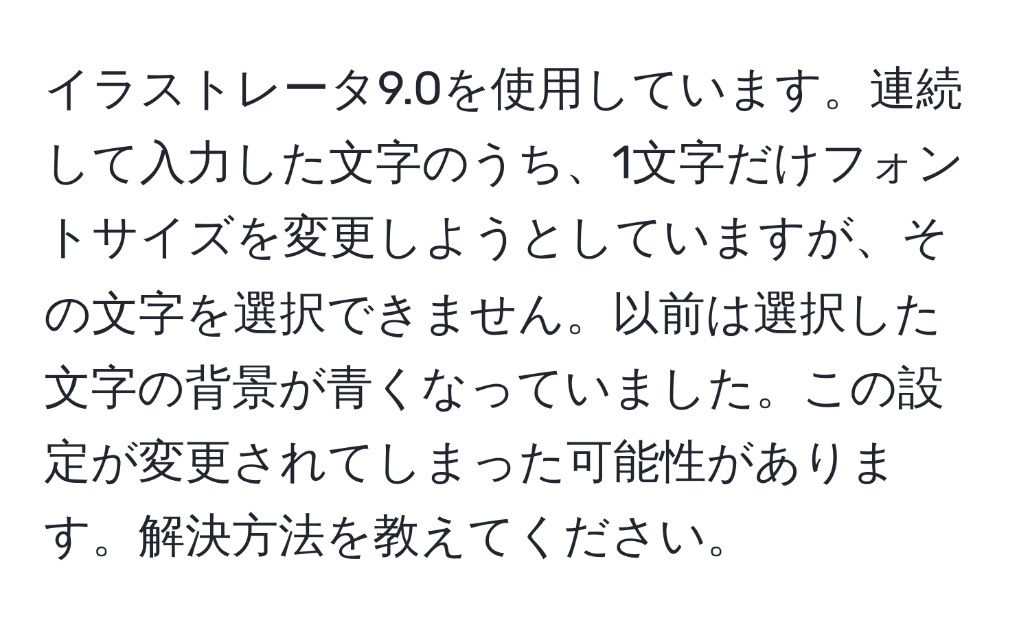 イラストレータ9.0を使用しています。連続して入力した文字のうち、1文字だけフォントサイズを変更しようとしていますが、その文字を選択できません。以前は選択した文字の背景が青くなっていました。この設定が変更されてしまった可能性があります。解決方法を教えてください。