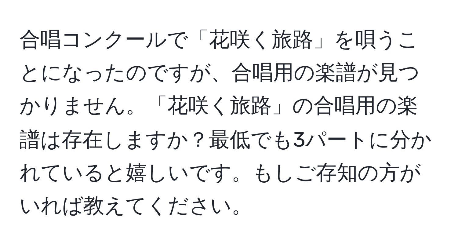 合唱コンクールで「花咲く旅路」を唄うことになったのですが、合唱用の楽譜が見つかりません。「花咲く旅路」の合唱用の楽譜は存在しますか？最低でも3パートに分かれていると嬉しいです。もしご存知の方がいれば教えてください。