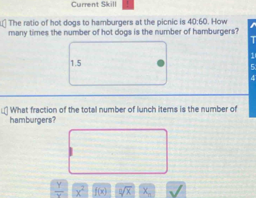 Current Skill /
The ratio of hot dogs to hamburgers at the picnic is 40:60. How
many times the number of hot dogs is the number of hamburgers?
T
1
1.5
5
4
What fraction of the total number of lunch items is the number of
hamburgers?
 Y/Y  x^2 f(x) sqrt[n](x) X_n