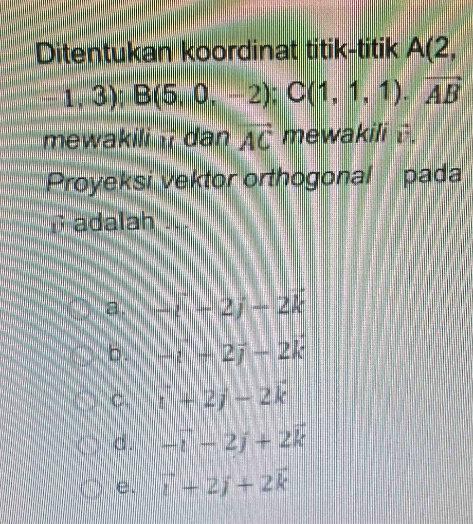 Ditentukan koordinat titik-titik A(2,
1,3); B(5,0,-2); C(1,1,1). overline AB
mewakili ii dan vector AC mewakili i.
Proyeksi vektor orthogonal pada
D adalah ...
a . -i-(-2)-2k
b. -i+2j-2k
C. i+2j-2k
d. -vector i-2j+2vector k
e. vector i+2j+2vector k