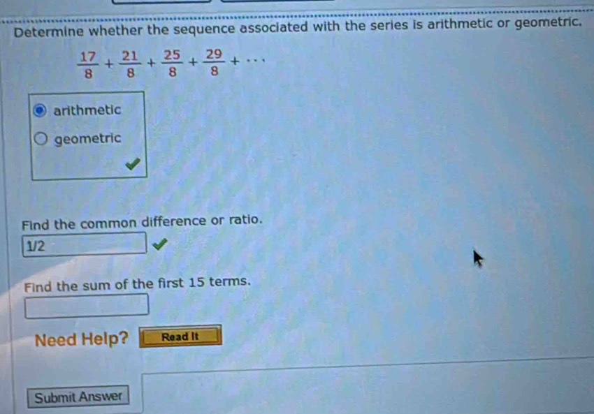 Determine whether the sequence associated with the series is arithmetic or geometric.
 17/8 + 21/8 + 25/8 + 29/8 +·s
arithmetic
geometric
Find the common difference or ratio.
1/2
Find the sum of the first 15 terms.
Need Help? Read It
Submit Answer