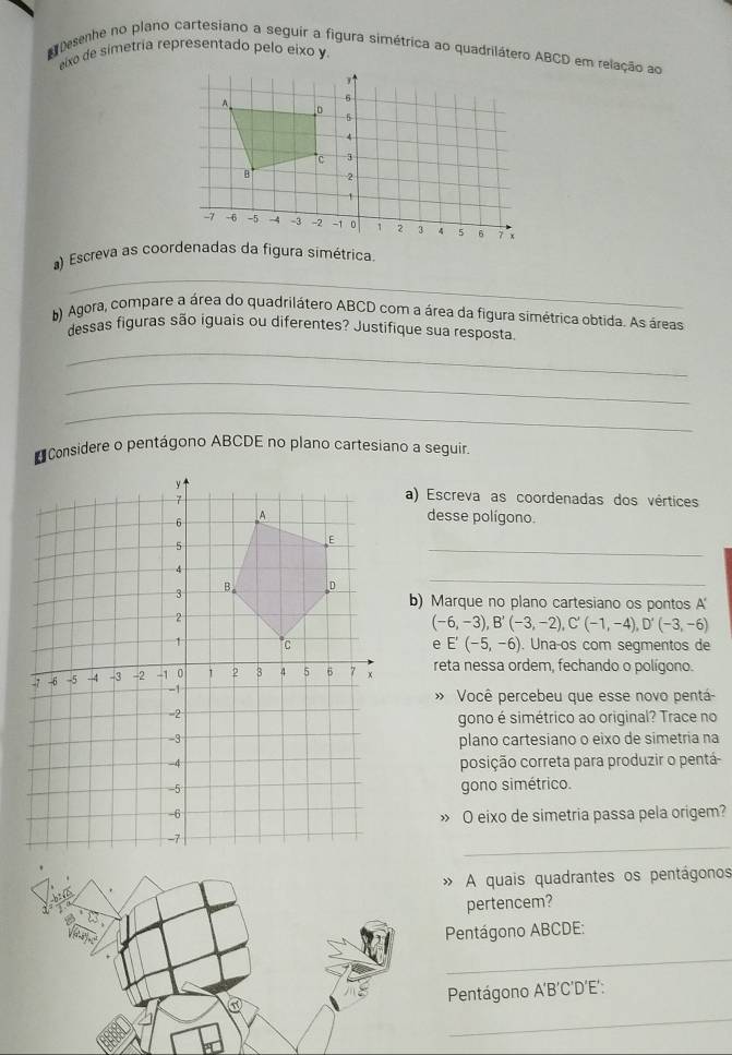 Desenhe no plano cartesiano a seguir a figura simétrica ao quadrilátero ABCD em relação ao 
eixo de simetría representado pelo eixo y. 
_ 
) Escreva as coordenadas da figura simétrica. 
b) Agora, compare a área do quadrilátero ABCD com a área da figura simétrica obtida. As áreas 
dessas figuras são iguais ou diferentes? Justifique sua resposta. 
_ 
_ 
_ 
* Considere o pentágono ABCDE no plano cartesiano a seguir. 
a) Escreva as coordenadas dos vértices 
desse polígono. 
_ 
_ 
b) Marque no plano cartesiano os pontos A'
(-6,-3), B'(-3,-2), C'(-1,-4), D'(-3,-6)
Unaços com segmentos de 
e E'(-5,-6)
reta nessa ordem, fechando o polígono. 
» Você percebeu que esse novo pentá 
gono é simétrico ao original? Trace no 
plano cartesiano o eixo de simetria na 
posição correta para produzir o pentá 
gono simétrico. 
» O eixo de simetria passa pela origem? 
_ 
A quais quadrantes os pentágonos 
pertencem? 
Pentágono ABCDE : 
_ 
Pentágono A'B´C'D´E': 
_