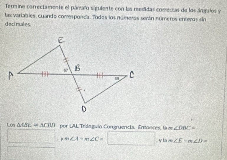 Termine correctamente el párrafo siguiente con las medidas correctas de los ángulos y 
las variables, cuando corresponda. Todos los números serán números enteros sin 
decimales. 
Los △ ABE≌ △ CBD por LAL Triángulo Congruencia. Entonces, la m∠ DBC=
□.ym∠ A=m∠ C=□ , y la m∠ E=m∠ D=
f(x)= e^2/x^m +1