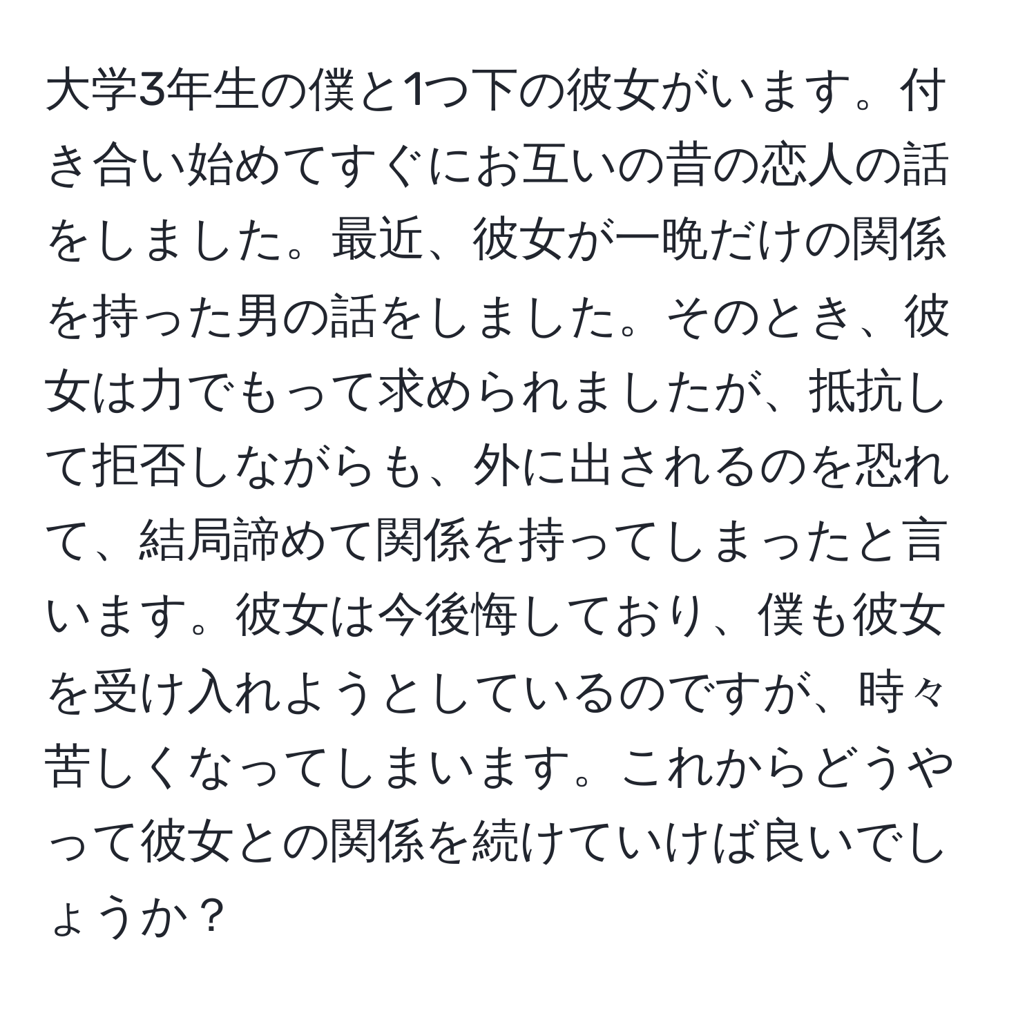 大学3年生の僕と1つ下の彼女がいます。付き合い始めてすぐにお互いの昔の恋人の話をしました。最近、彼女が一晩だけの関係を持った男の話をしました。そのとき、彼女は力でもって求められましたが、抵抗して拒否しながらも、外に出されるのを恐れて、結局諦めて関係を持ってしまったと言います。彼女は今後悔しており、僕も彼女を受け入れようとしているのですが、時々苦しくなってしまいます。これからどうやって彼女との関係を続けていけば良いでしょうか？