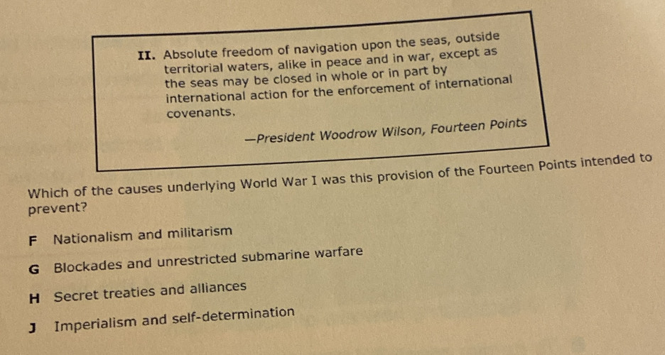 Absolute freedom of navigation upon the seas, outside
territorial waters, alike in peace and in war, except as
the seas may be closed in whole or in part by
international action for the enforcement of international
covenants.
—President Woodrow Wilson, Fourteen Points
Which of the causes underlying World War I was this provision of the Fourteen Points intended to
prevent?
F Nationalism and militarism
G Blockades and unrestricted submarine warfare
H Secret treaties and alliances
J Imperialism and self-determination