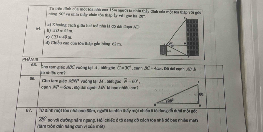 Từ trên đính của một tòa nhà cao 15m người ta nhìn thấy đỉnh của một tòa tháp với góc
nâng 50° và nhìn thấy chân tòa tháp ẩy với góc hạ 20°. C
a) Khoảng cách giữa hai toà nhà là độ dài đoạn AD.
64. b) ADapprox 41m.
c) CDapprox 49m.
d) Chiều cao của tòa tháp gần bằng 62 m.
30° D
25m
PHÄN III
B
65. Cho tam giác ABC vuông tại Á, biết góc widehat C=30° , cạnh BC=4cm. Độ dài cạnh AB là
ao nhiêu cm?
66. Cho tam giác MNP vuông tại M , biết góc widehat N=60°,
cạnh NP=6cm. Độ dài cạnh MN là bao nhiêu cm?
67. Từ đỉnh một tòa nhà cao 60m, người ta nhìn thấy một chiếc ô tô đang đỗ dưới một góc
28° so với đường nằm ngang. Hỏi chiếc ô tô đang đỗ cách tòa nhà đó bao nhiêu mét?
(làm tròn đến hàng đơn vị của mét)