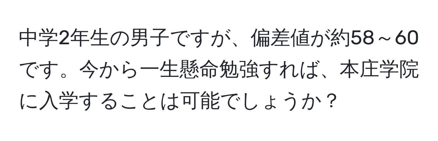 中学2年生の男子ですが、偏差値が約58～60です。今から一生懸命勉強すれば、本庄学院に入学することは可能でしょうか？