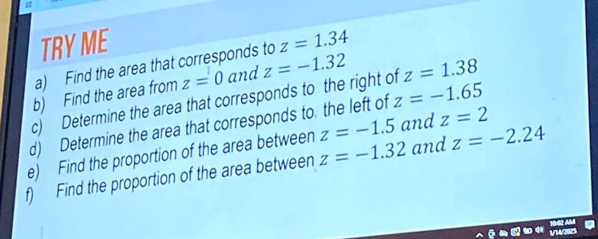 TRY ME 
a) Find the area that corresponds to z=1.34
b) Find the area from z=0 and z=-1.32
c) Determine the area that corresponds to the right of z=1.38
z=-1.5 and z=2
d) Determine the area that corresponds to the left of z=-1.65
e) Find the proportion of the area between z=-1.32 and z=-2.24
f) Find the proportion of the area between 
1/14/2025