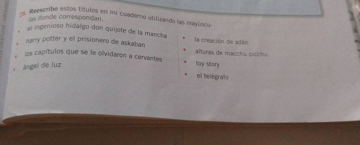 Reescribo estos títulos en mi cuaderno utilizando las mayúscu-
las donde correspondan.
* el ingenioso hidalgo don quijote de la mancha la creación de adán
harry potter y el prisionero de askaban
alturas de macchu picchu
a los capítulos que se le olvidaron a cervantes toy story
ángel de luz
el telégrafo