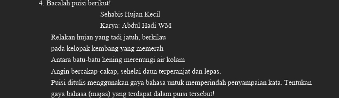 Bacalah puisi berikut! 
Sehabis Hujan Kecil 
Karya: Abdul Hadi WM 
Relakan hujan yang tadi jatuh, berkilau 
pada kelopak kembang yang memerah 
Antara batu-batu hening merenungi air kolam 
Angin bercakap-cakap, sehelai daun terperanjat dan lepas. 
Puisi ditulis menggunakan gaya bahasa untuk memperindah penyampaian kata. Tentukan 
gaya bahasa (majas) yang terdapat dalam puisi tersebut!