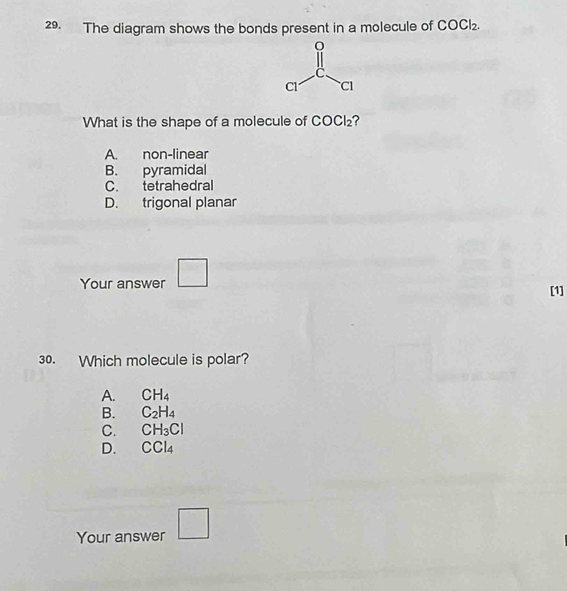 The diagram shows the bonds present in a molecule of COCl_2.
What is the shape of a molecule of COCl_2
A. non-linear
B. pyramidal
C. tetrahedral
D. trigonal planar
Your answer □
[1]
30. Which molecule is polar?
A. CH_4
B. C_2H_4
C. CH_3Cl
D. CCl_4
Your answer □