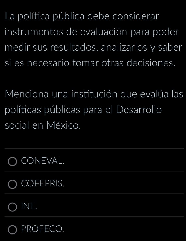 La política pública debe considerar 
instrumentos de evaluación para poder 
medir sus resultados, analizarlos y saber 
si es necesario tomar otras decisiones. 
Menciona una institución que evalúa las 
políticas públicas para el Desarrollo 
social en México. 
_ 
CONEVAL. 
_ 
COFEPRIS. 
_ 
INE. 
_ 
PROFECO.