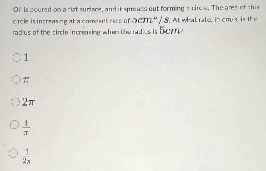 Oil is poured on a flat surface, and it spreads out forming a circle. The area of this
circle is increasing at a constant rate of 5cm^2/s. At what rate, in cm/s, is the
radius of the circle increasing when the radius is 5CM?
1
π
2π
 1/π  
 1/2π  