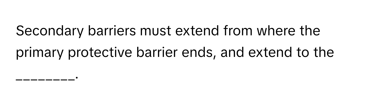 Secondary barriers must extend from where the primary protective barrier ends, and extend to the ________.