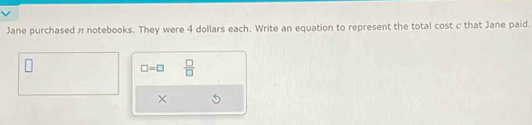 Jane purchased n notebooks. They were 4 dollars each. Write an equation to represent the total cost c that Jane paid.
□ =□  □ /□  
×