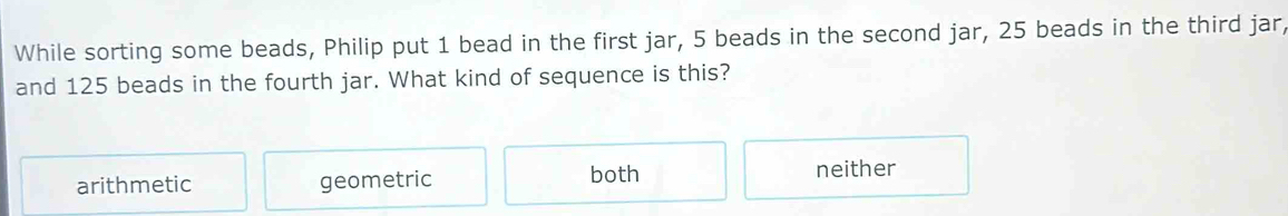 While sorting some beads, Philip put 1 bead in the first jar, 5 beads in the second jar, 25 beads in the third jar,
and 125 beads in the fourth jar. What kind of sequence is this?
arithmetic geometric both neither