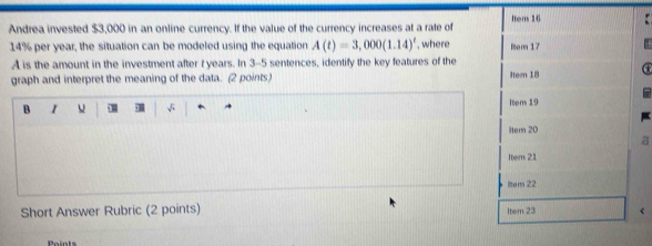 Andrea invested $3,000 in an online currency. If the value of the currency increases at a rate of Item 16
14% per year, the situation can be modeled using the equation A(t)=3,000(1.14)^t , where Rem 17
A is the amount in the investment after t years. In 3-5 sentences, identify the key features of the
graph and interpret the meaning of the data. (2 points) Iter 18
Item 19
B 1
item 20
Itern 21
ltem 22
Short Answer Rubric (2 points) Item 23