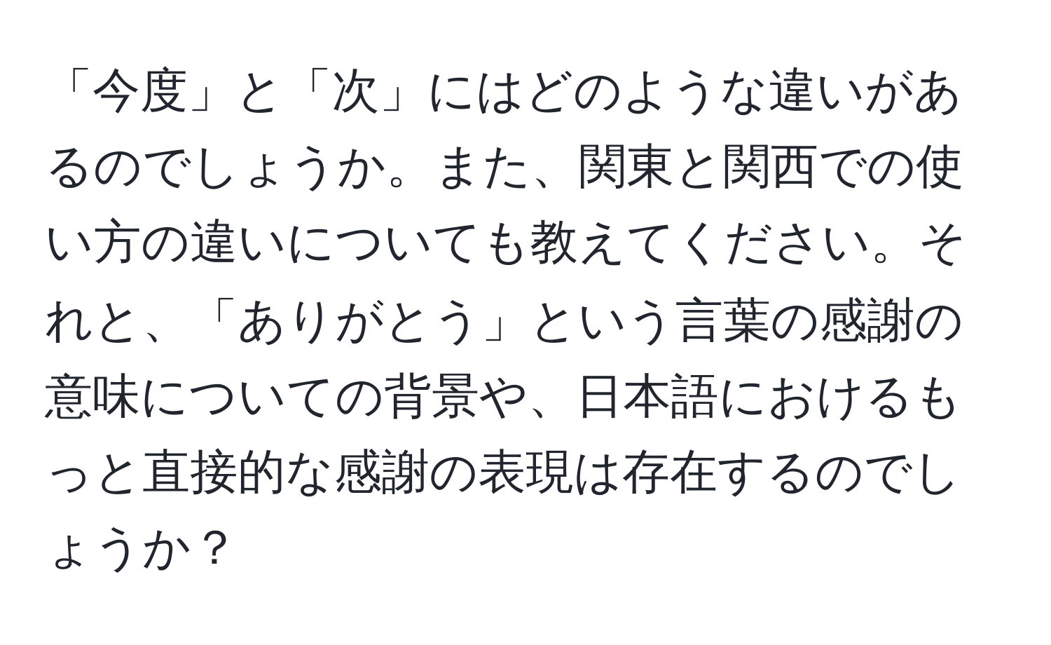 「今度」と「次」にはどのような違いがあるのでしょうか。また、関東と関西での使い方の違いについても教えてください。それと、「ありがとう」という言葉の感謝の意味についての背景や、日本語におけるもっと直接的な感謝の表現は存在するのでしょうか？