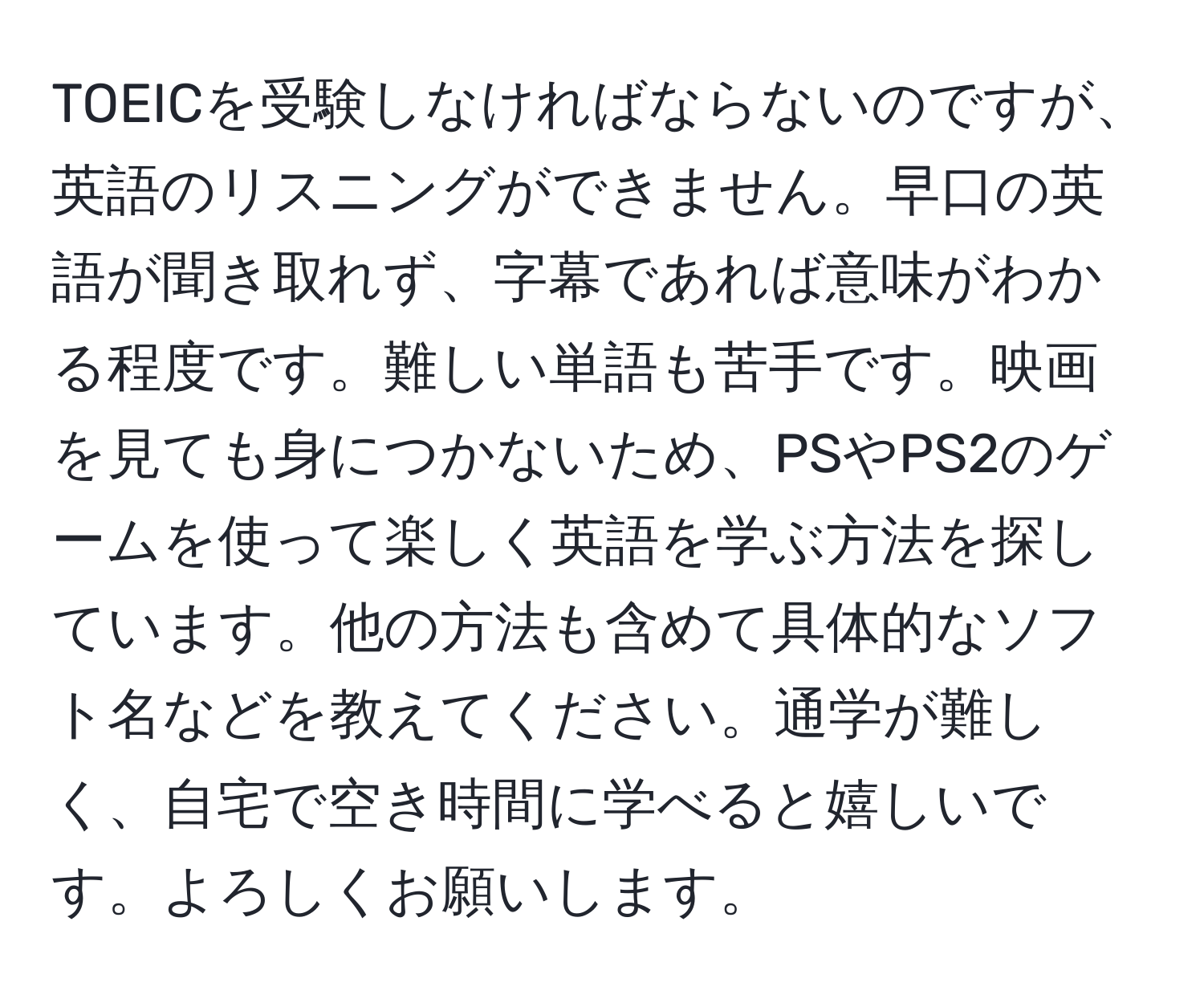 TOEICを受験しなければならないのですが、英語のリスニングができません。早口の英語が聞き取れず、字幕であれば意味がわかる程度です。難しい単語も苦手です。映画を見ても身につかないため、PSやPS2のゲームを使って楽しく英語を学ぶ方法を探しています。他の方法も含めて具体的なソフト名などを教えてください。通学が難しく、自宅で空き時間に学べると嬉しいです。よろしくお願いします。