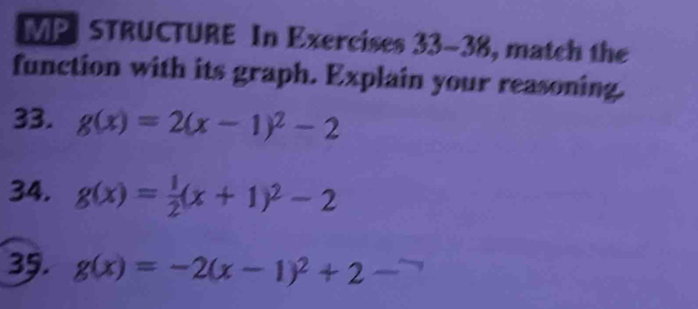 MP STRUCTURE In Exercises 33-38, match the
function with its graph. Explain your reasoning.
33. g(x)=2(x-1)^2-2
34. g(x)= 1/2 (x+1)^2-2
35. g(x)=-2(x-1)^2+2