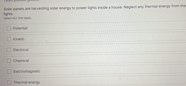 Solar panels are harvesting solar energy to power lights inside a house. Neglect any thermal energy from the
lights.
Select ALL that apply.
Potential
Kinetic
Electrical
Chemical
Electromagnetic
Thermal energy