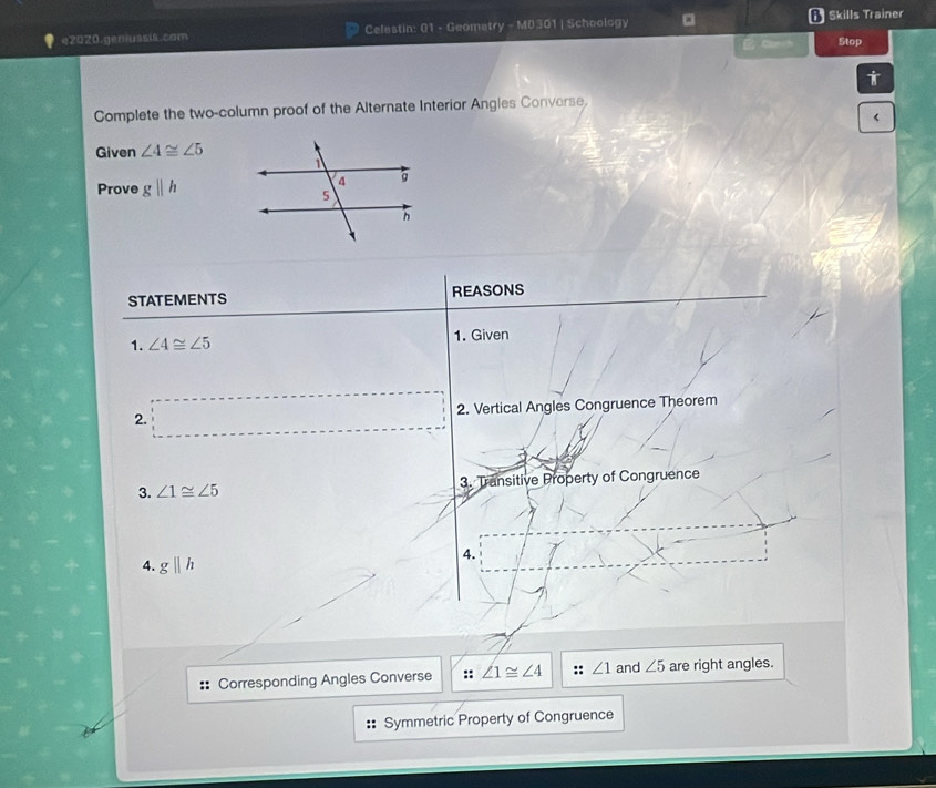 e2020.geniussis.com Celestin: 01 - Geometry - M0301 | Schoology Skills Trainer 
Clrch Stop 
Complete the two-column proof of the Alternate Interior Angles Converse. 
< 
Given  ∠ 4≌ ∠ 5
Prove gparallel h
STATEMENTS REASONS 
1. ∠ 4≌ ∠ 5 1. Given 
2. 2. Vertical Angles Congruence Theorem 
3. ∠ 1≌ ∠ 5 3. Transitive Property of Congruence 
4. 
4. gparallel h
Corresponding Angles Converse :: ∠ 1≌ ∠ 4 ∠ 1 and ∠ 5 are right angles. 
Symmetric Property of Congruence