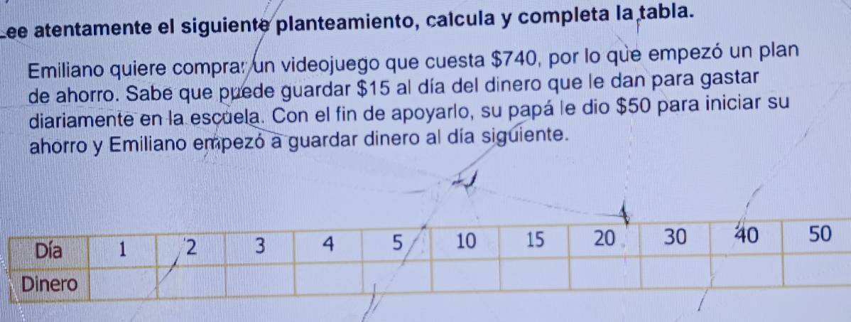 Lee atentamente el siguiente planteamiento, caícula y completa la tabla. 
Emiliano quiere compra: un videojuego que cuesta $740, por lo que empezó un plan 
de ahorro. Sabe que puede guardar $15 al día del dinero que le dan para gastar 
diariamente en la escuela. Con el fin de apoyarlo, su papá le dio $50 para iniciar su 
ahorro y Emiliano empezó a guardar dinero al día siguiente.