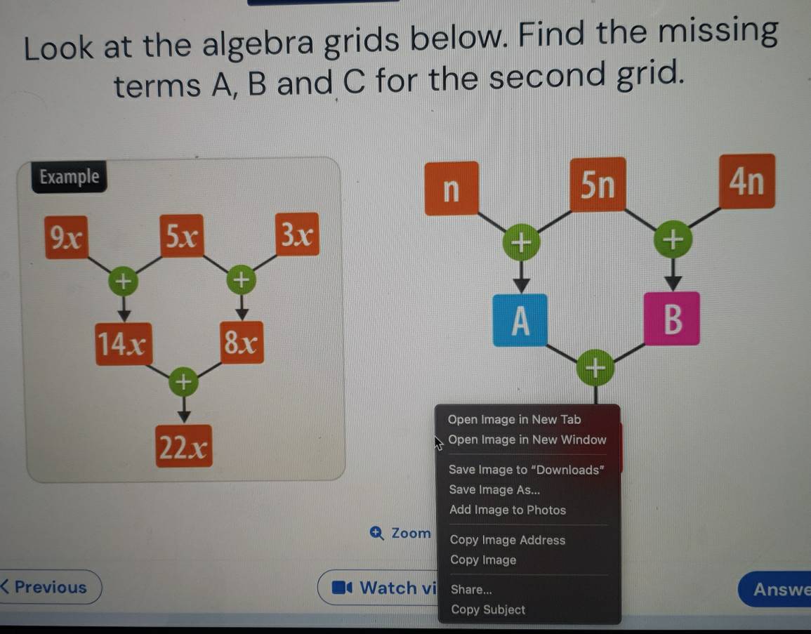 Look at the algebra grids below. Find the missing 
terms A, B and C for the second grid. 
Example 
Open Image in New Tab 
Open Image in New Window 
Save Image to “Downloads” 
Save Image As... 
Add Image to Photos 
Zoom Copy Image Address 
Copy Image 
a Previous Watch vi Share... Answe 
Copy Subject