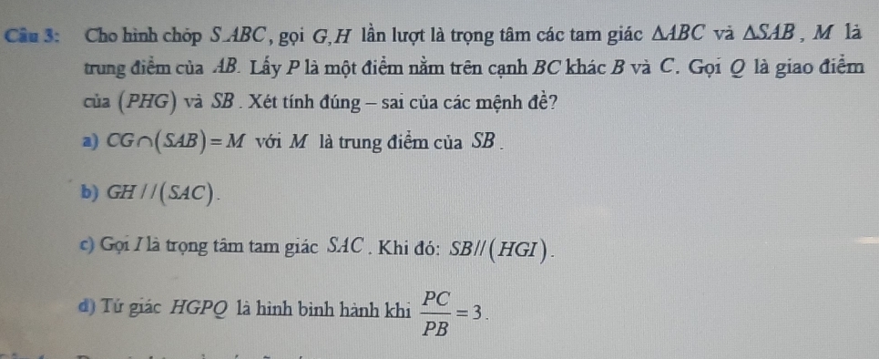 Cho hình chóp S. ABC, gọi G,H lần lượt là trọng tâm các tam giác △ ABC và △ SAB , M là 
trung điểm của AB. Lấy P là một điểm nằm trên cạnh BC khác B và C. Gọi Q là giao điểm 
của (PHG) và SB. Xét tính đúng - sai của các mệnh đề? 
a) CG∩ (SAB)=M với M là trung điểm của SB. 
b) GH//(SAC). 
c) Gọi / là trọng tâm tam giác SAC. Khi đó: SB//(HGI). 
d) Tứ giác HGPQ là hình bình hành khi  PC/PB =3.