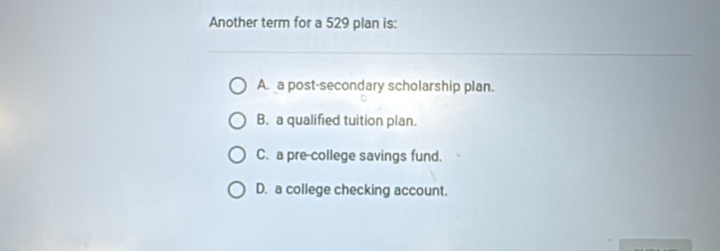 Another term for a 529 plan is:
A. a post-secondary scholarship plan.
B. a qualified tuition plan.
C. a pre-college savings fund.
D. a college checking account.