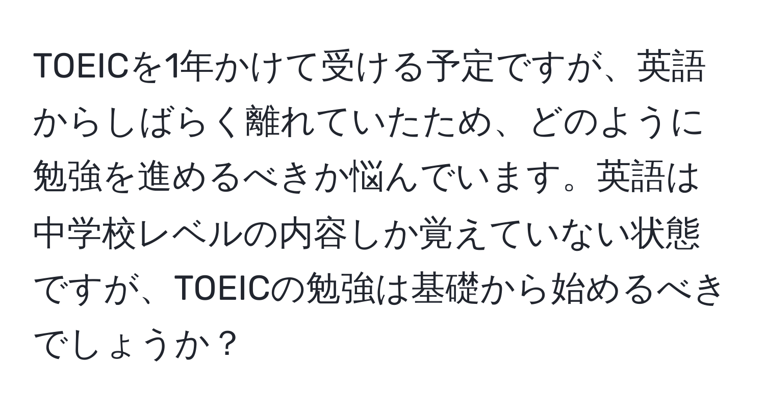 TOEICを1年かけて受ける予定ですが、英語からしばらく離れていたため、どのように勉強を進めるべきか悩んでいます。英語は中学校レベルの内容しか覚えていない状態ですが、TOEICの勉強は基礎から始めるべきでしょうか？