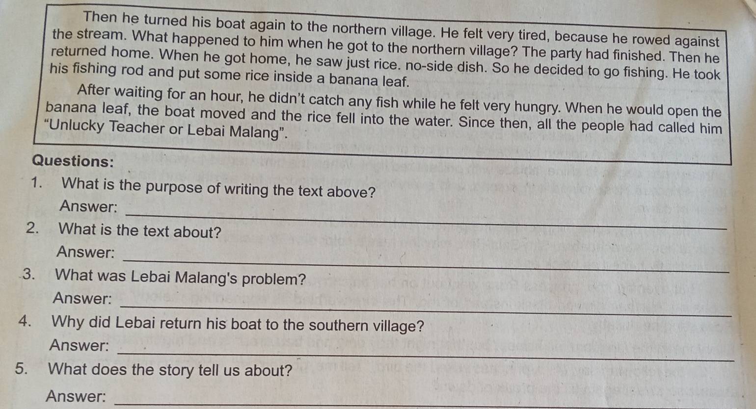 Then he turned his boat again to the northern village. He felt very tired, because he rowed against 
the stream. What happened to him when he got to the northern village? The party had finished. Then he 
returned home. When he got home, he saw just rice. no-side dish. So he decided to go fishing. He took 
his fishing rod and put some rice inside a banana leaf. 
After waiting for an hour, he didn't catch any fish while he felt very hungry. When he would open the 
banana leaf, the boat moved and the rice fell into the water. Since then, all the people had called him 
“Unlucky Teacher or Lebai Malang”. 
Questions: 
1. What is the purpose of writing the text above? 
_ 
Answer: 
2. What is the text about? 
_ 
Answer: 
3. What was Lebai Malang's problem? 
_ 
Answer: 
4. Why did Lebai return his boat to the southern village? 
_ 
Answer: 
5. What does the story tell us about? 
Answer:_