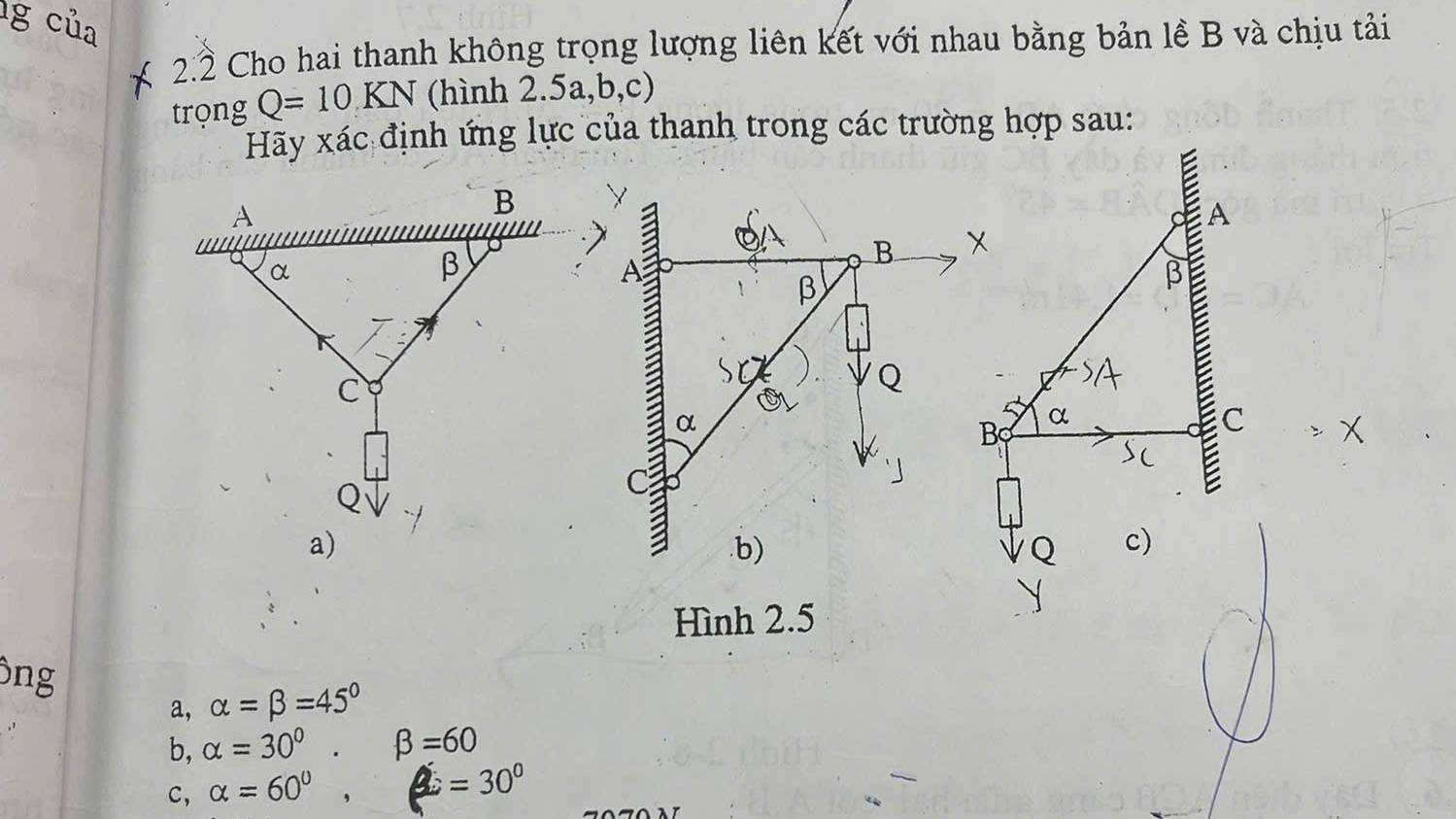 2.2 Cho hai thanh không trọng lượng liên kết với nhau bằng bản lề B và chịu tải
trọng Q=10KN (hình 2.5a, b, c)
Hãy xác định ứng lực của thanh trong các trường hợp sau:
A
B
β
β
Q
α
B α
C
E.b) Q c)
Hình 2.5
ng
a, alpha =beta =45°
b, alpha =30°. beta =60
c, alpha =60° frac ^circ  =30°