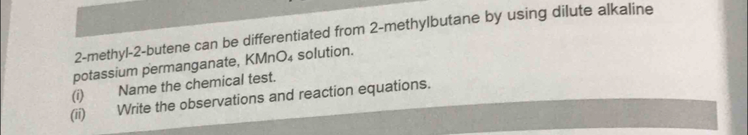 2-methyl-2-butene can be differentiated from 2 -methylbutane by using dilute alkaline 
potassium permanganate, KMnO₄ solution. 
(i) Name the chemical test. 
(ii) Write the observations and reaction equations.