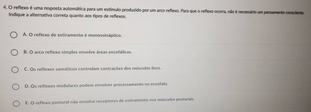 reflexo é uma resposta automática para um estímulo produzido por um arco reflexo. Para que o reflexo ocorra, não é necessário um pensamento consciente.
Indique a alternativa correta quanto aos tipos de reflexos.
A. O reflexo de estiramento é monossináptico.
B. O arco reflexo simples envolve áreas encefálicas.
C. Os reflexos somáticos controlam contrações dos músculos lisos.
D. Os reflexos medulares podem envolver processamento no encéfalo.
E. O reflexo postural não envolve receptores de estiramento nos músculos posturais.