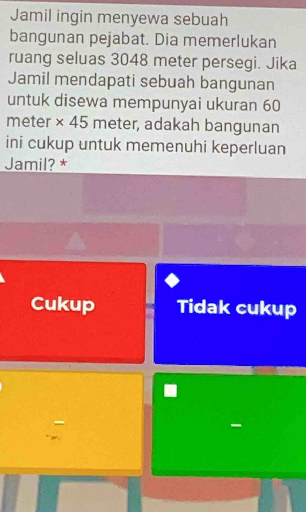 Jamil ingin menyewa sebuah
bangunan pejabat. Dia memerlukan
ruang seluas 3048 meter persegi. Jika
Jamil mendapati sebuah bangunan
untuk disewa mempunyai ukuran 60
meter × 45 meter, adakah bangunan
ini cukup untuk memenuhi keperluan
Jamil? *
Cukup Tidak cukup