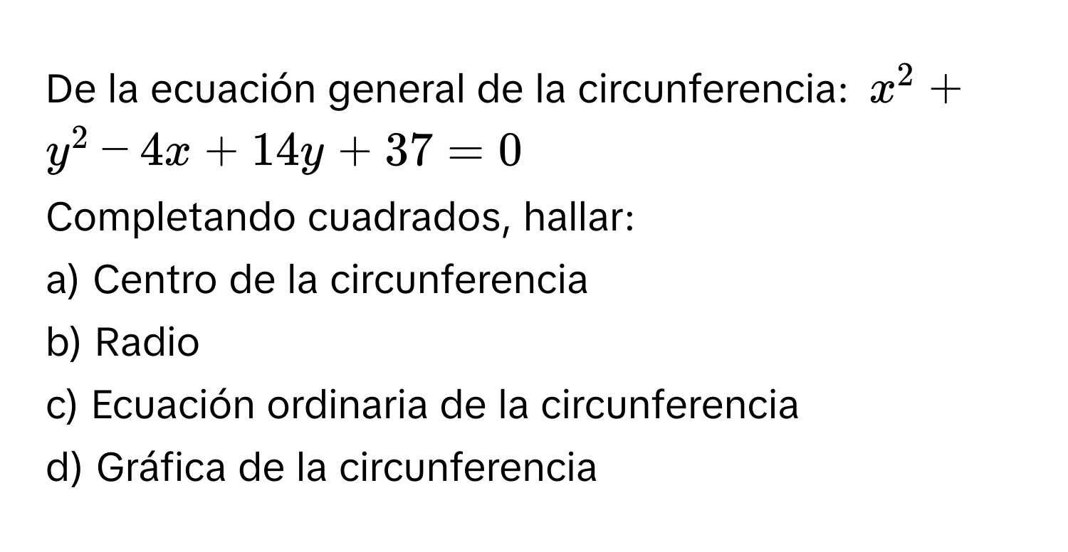 De la ecuación general de la circunferencia: x^2+y^2-4x+14y+37=0
Completando cuadrados, hallar:
a) Centro de la circunferencia
b) Radio
c) Ecuación ordinaria de la circunferencia
d) Gráfica de la circunferencia