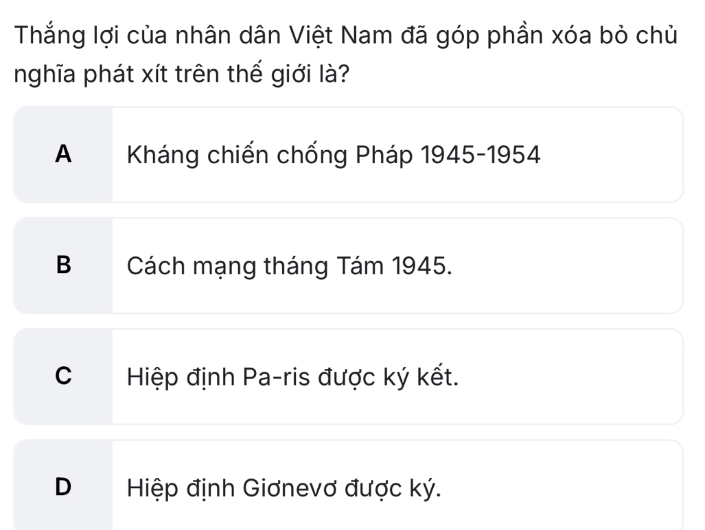 Thắng lợi của nhân dân Việt Nam đã góp phần xóa bỏ chủ
nghĩa phát xít trên thế giới là?
A Kháng chiến chống Pháp 1945-1954
B Cách mạng tháng Tám 1945.
C Hiệp định Pa-ris được ký kết.
DHiệp định Giơnevơ được ký.