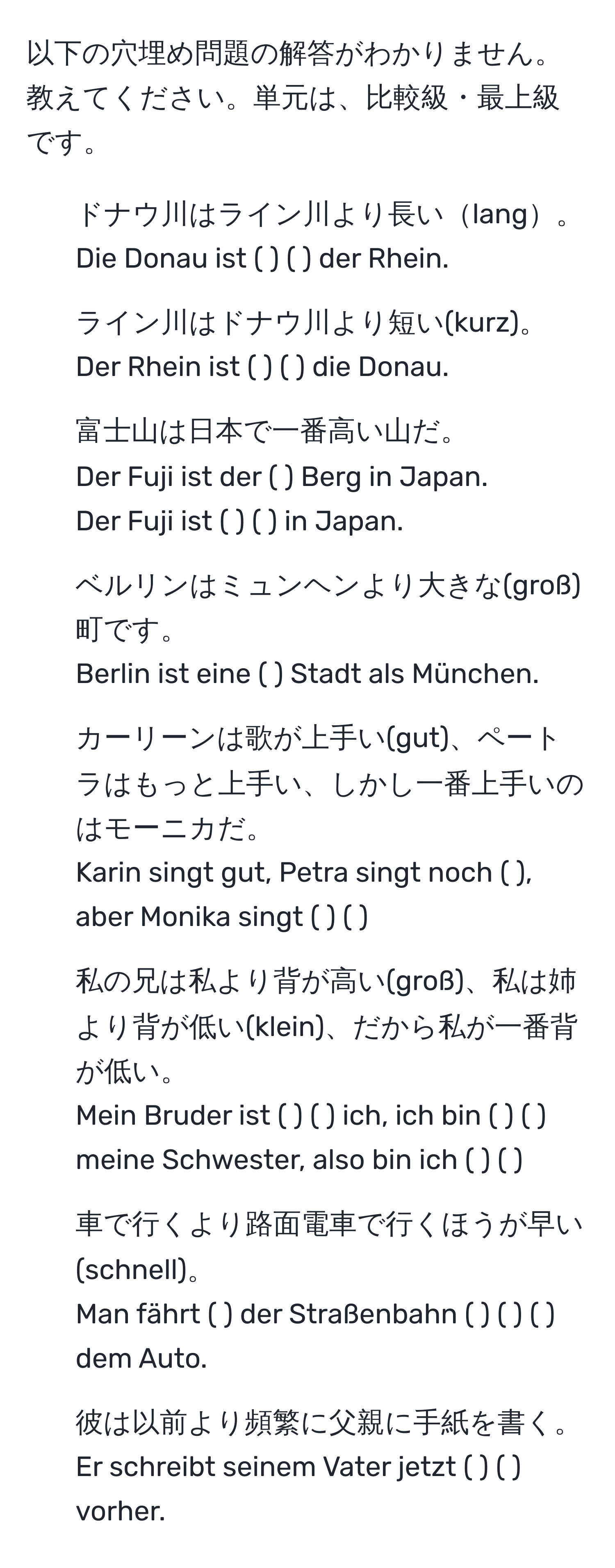 以下の穴埋め問題の解答がわかりません。教えてください。単元は、比較級・最上級です。

1. ドナウ川はライン川より長いlang。
Die Donau ist ( ) ( ) der Rhein.

2. ライン川はドナウ川より短い(kurz)。
Der Rhein ist ( ) ( ) die Donau.

3. 富士山は日本で一番高い山だ。
Der Fuji ist der ( ) Berg in Japan.
Der Fuji ist ( ) ( ) in Japan.

4. ベルリンはミュンヘンより大きな(groß)町です。
Berlin ist eine ( ) Stadt als München.

5. カーリーンは歌が上手い(gut)、ペートラはもっと上手い、しかし一番上手いのはモーニカだ。
Karin singt gut, Petra singt noch ( ), aber Monika singt ( ) ( ).

6. 私の兄は私より背が高い(groß)、私は姉より背が低い(klein)、だから私が一番背が低い。
Mein Bruder ist ( ) ( ) ich, ich bin ( ) ( ) meine Schwester, also bin ich ( ) ( ).

7. 車で行くより路面電車で行くほうが早い(schnell)。
Man fährt ( ) der Straßenbahn ( ) ( ) ( ) dem Auto.

8. 彼は以前より頻繁に父親に手紙を書く。
Er schreibt seinem Vater jetzt ( ) ( ) vorher.