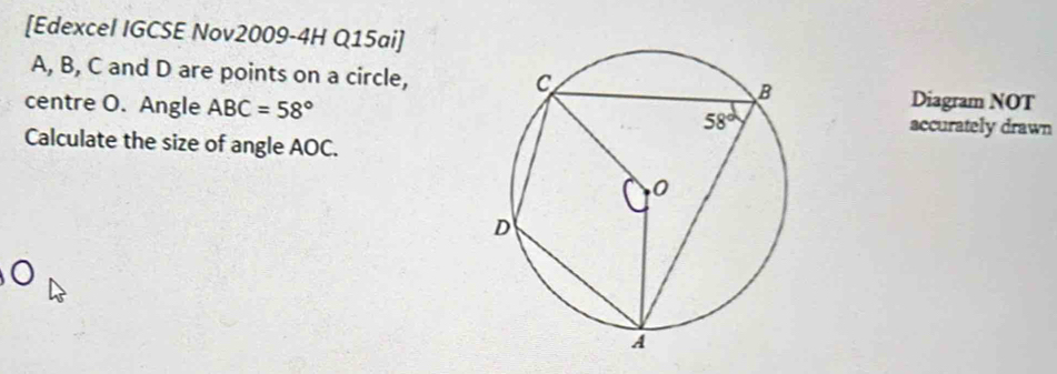 [Edexcel IGCSE Nov2009-4H Q15ai]
A, B, C and D are points on a circle,
Diagram NOT
centre O. Angle ABC=58° accurately drawn
Calculate the size of angle AOC.