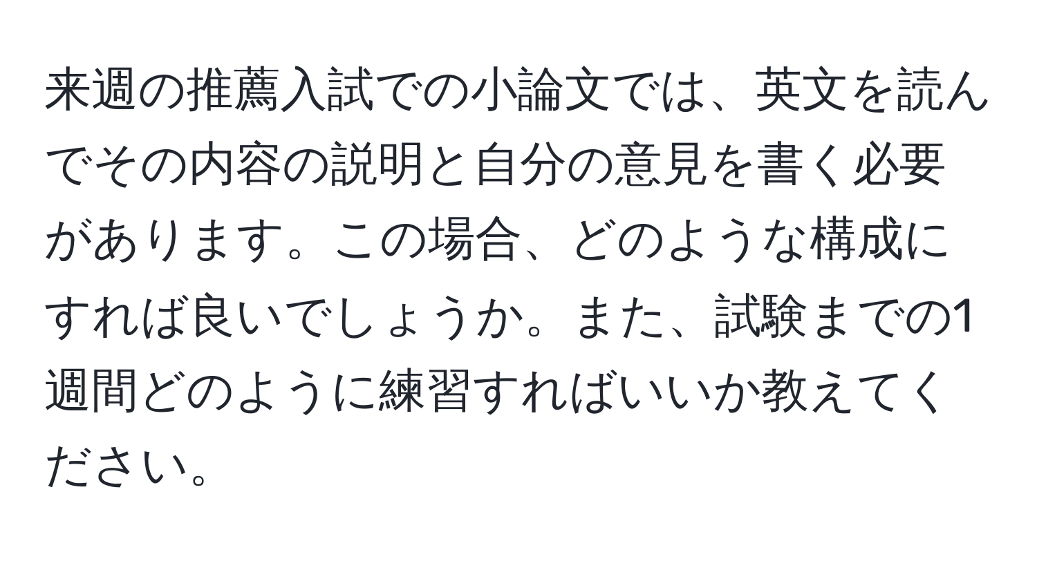 来週の推薦入試での小論文では、英文を読んでその内容の説明と自分の意見を書く必要があります。この場合、どのような構成にすれば良いでしょうか。また、試験までの1週間どのように練習すればいいか教えてください。