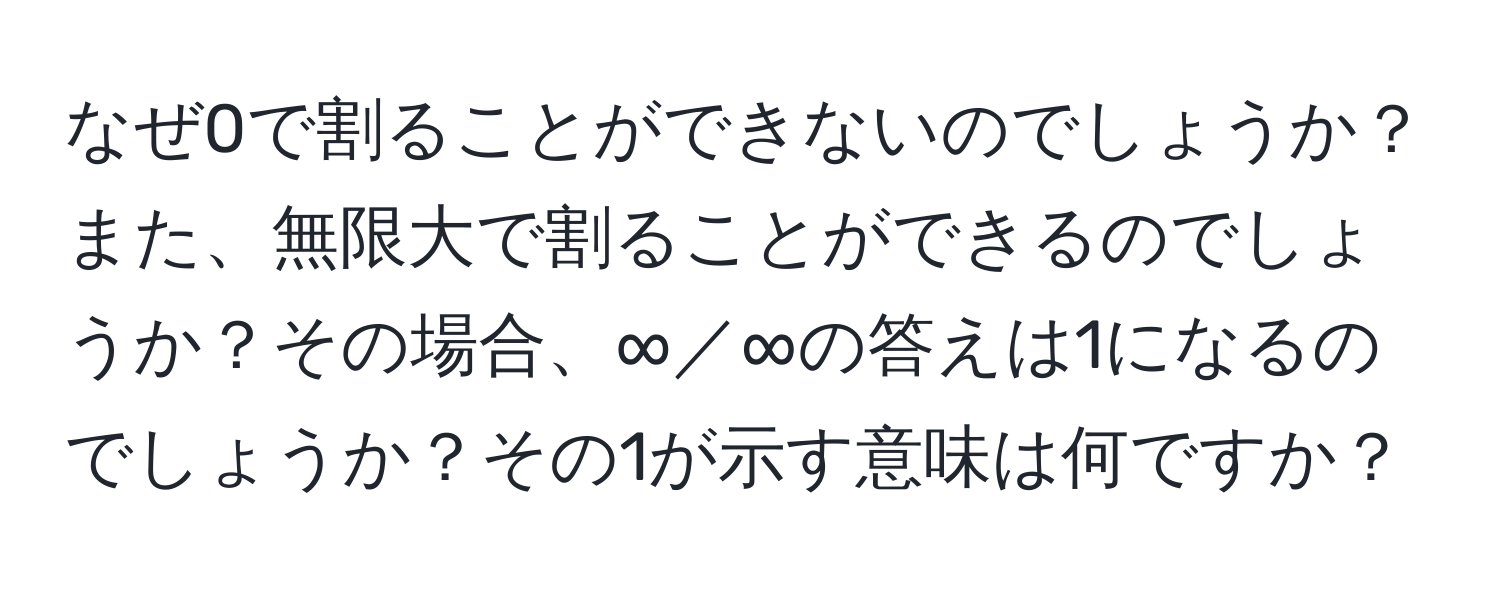 なぜ0で割ることができないのでしょうか？また、無限大で割ることができるのでしょうか？その場合、∞／∞の答えは1になるのでしょうか？その1が示す意味は何ですか？