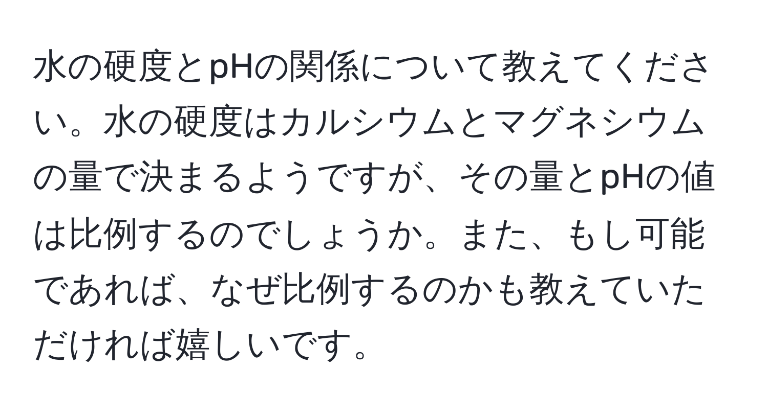 水の硬度とpHの関係について教えてください。水の硬度はカルシウムとマグネシウムの量で決まるようですが、その量とpHの値は比例するのでしょうか。また、もし可能であれば、なぜ比例するのかも教えていただければ嬉しいです。