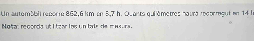 Un automòbil recorre 852,6 km en 8,7 h. Quants quilòmetres haurà recorregut en 14 h
Nota: recorda utilitzar les unitats de mesura.