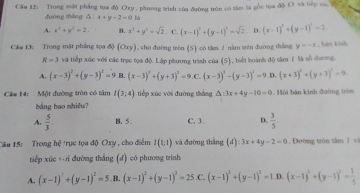 Trong mặt phẳng tọa độ Oxy, phương trình của đường tròn có tâm là gốc tọa độ O và tiếp xức
đường thắng △: x+y-2=0 là
A. x^2+y^2=2. B. x^2+y^2=sqrt(2) C. (x-1)^2+(y-1)^2=sqrt(2) D. (x-1)^2+(y-1)^2=2
Cầu 13:   Trong mặt phẳng tọa độ (Oxy) , cho đường tròn (S) có tâm I nằm trên đường thăng y=-x , bán kính
R=3 và tiếp xúc với các trục tọa độ. Lập phương trình của (S), biết hoành độ tâm I là số dương.
A. (x-3)^2+(y-3)^2=9 .B. (x-3)^2+(y+3)^2=9 .C. (x-3)^2-(y-3)^2=9 .D. (x+3)^2+(y+3)^2=9.
Câu 14: Một đường tròn có tâm I(3;4) tiếp xúc với đường thắng △ :3x+4y-10=0. Hỏi bán kính đường tròn
bằng bao nhiêu?
A.  5/3 . B. 5 . C. 3 . D.  3/5 .
Câu 15:  Trong hệ *rục tọa độ Oxy , cho điểm I(1;1) và đường thẳng (d): 3x+4y-2=0. Đường tròn tâm J và
tiếp xúc với đường thẳng (d) có phương trình
A. (x-1)^2+(y-1)^2=5 .B. (x-1)^2+(y-1)^2=25 .C. (x-1)^2+(y-1)^2=1 .D. (x-1)^2+(y-1)^2= 1/5 